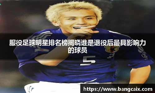 服役足球明星排名榜揭晓谁是退役后最具影响力的球员